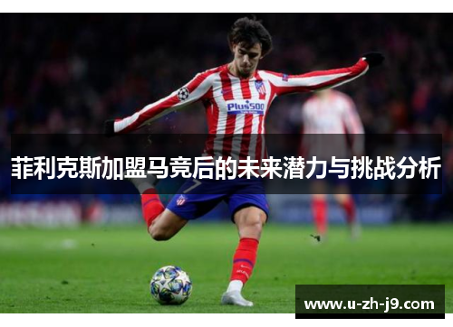 菲利克斯加盟马竞后的未来潜力与挑战分析 菲利克斯加盟马竞后的未来潜力与挑战分析