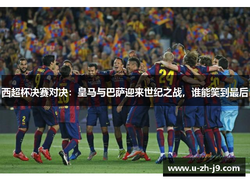 西超杯决赛对决:皇马与巴萨迎来世纪之战,谁能笑到最后 西超杯决赛对决:皇马与巴萨迎来世纪之战,谁能笑到最后