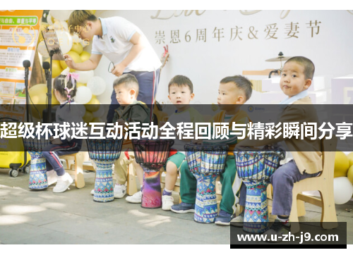 超级杯球迷互动活动全程回顾与精彩瞬间分享 超级杯球迷互动活动全程回顾与精彩瞬间分享