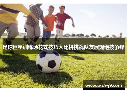 足球巨星训练场花式技巧大比拼挑战队友展现绝技争锋 足球巨星训练场花式技巧大比拼挑战队友展现绝技争锋