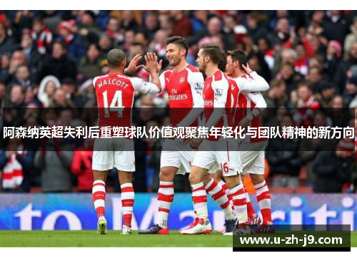 阿森纳英超失利后重塑球队价值观聚焦年轻化与团队精神的新方向