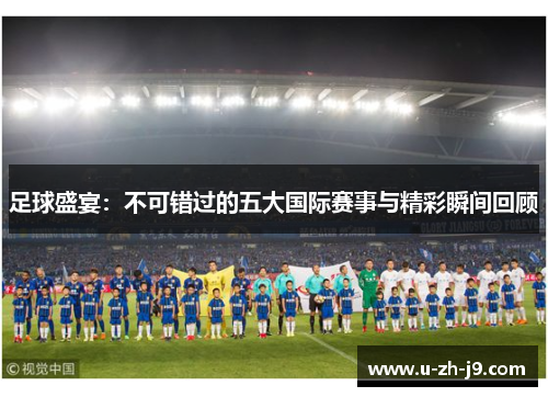 足球盛宴：不可错过的五大国际赛事与精彩瞬间回顾