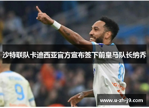 沙特联队卡迪西亚官方宣布签下前皇马队长纳乔