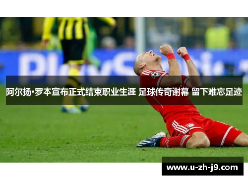 阿尔扬·罗本宣布正式结束职业生涯 足球传奇谢幕 留下难忘足迹