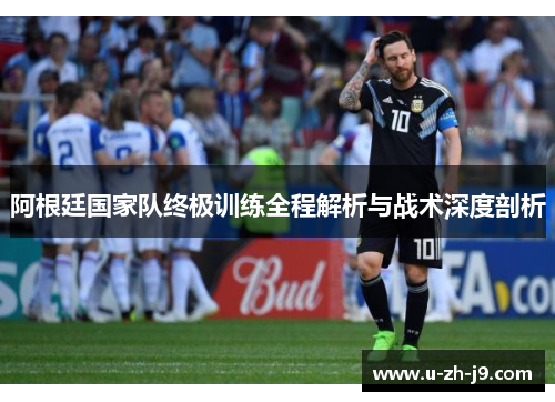 阿根廷国家队终极训练全程解析与战术深度剖析