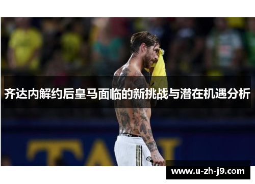 齐达内解约后皇马面临的新挑战与潜在机遇分析