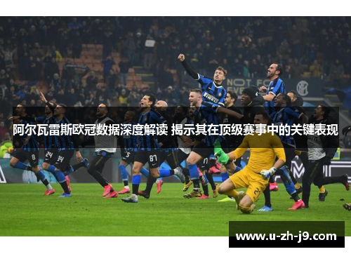 阿尔瓦雷斯欧冠数据深度解读 揭示其在顶级赛事中的关键表现 阿尔瓦雷斯欧冠数据深度解读 揭示其在顶级赛事中的关键表现