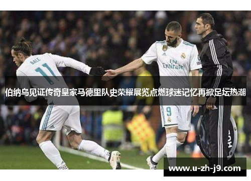 伯纳乌见证传奇皇家马德里队史荣耀展览点燃球迷记忆再掀足坛热潮 伯纳乌见证传奇皇家马德里队史荣耀展览点燃球迷记忆再掀足坛热潮