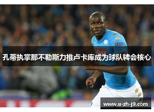 孔蒂执掌那不勒斯力推卢卡库成为球队转会核心 孔蒂执掌那不勒斯力推卢卡库成为球队转会核心