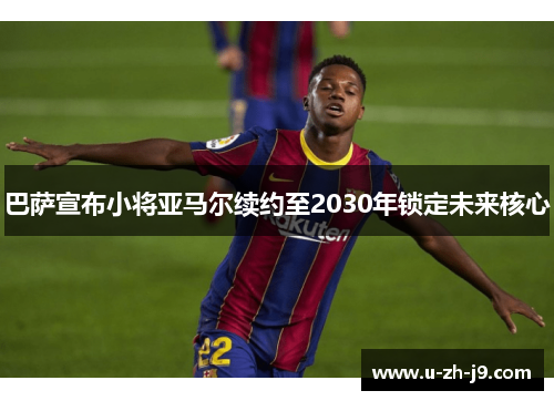 巴萨宣布小将亚马尔续约至2030年锁定未来核心 巴萨宣布小将亚马尔续约至2030年锁定未来核心